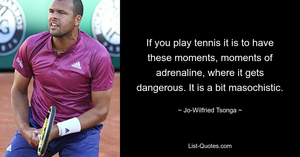 If you play tennis it is to have these moments, moments of adrenaline, where it gets dangerous. It is a bit masochistic. — © Jo-Wilfried Tsonga