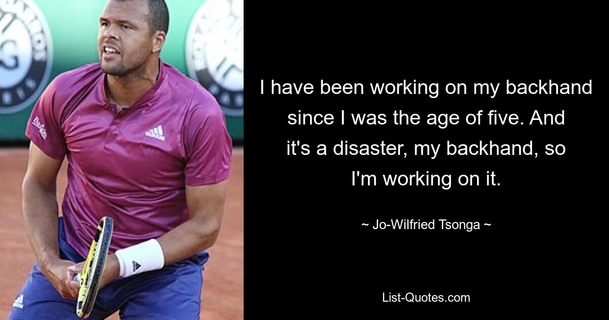 I have been working on my backhand since I was the age of five. And it's a disaster, my backhand, so I'm working on it. — © Jo-Wilfried Tsonga