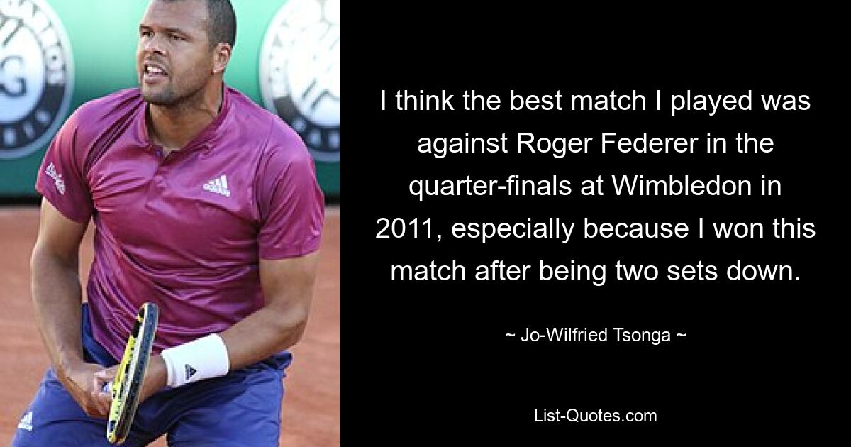 I think the best match I played was against Roger Federer in the quarter-finals at Wimbledon in 2011, especially because I won this match after being two sets down. — © Jo-Wilfried Tsonga