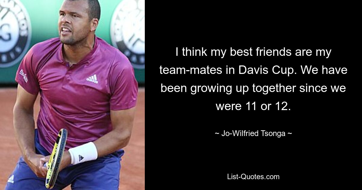 I think my best friends are my team-mates in Davis Cup. We have been growing up together since we were 11 or 12. — © Jo-Wilfried Tsonga