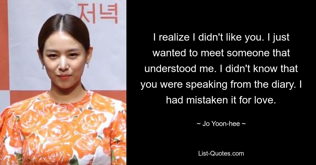 I realize I didn't like you. I just wanted to meet someone that understood me. I didn't know that you were speaking from the diary. I had mistaken it for love. — © Jo Yoon-hee