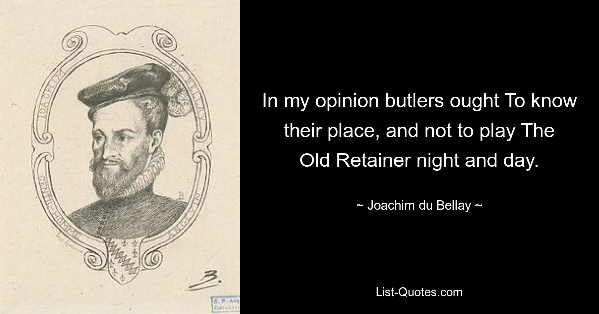 In my opinion butlers ought To know their place, and not to play The Old Retainer night and day. — © Joachim du Bellay