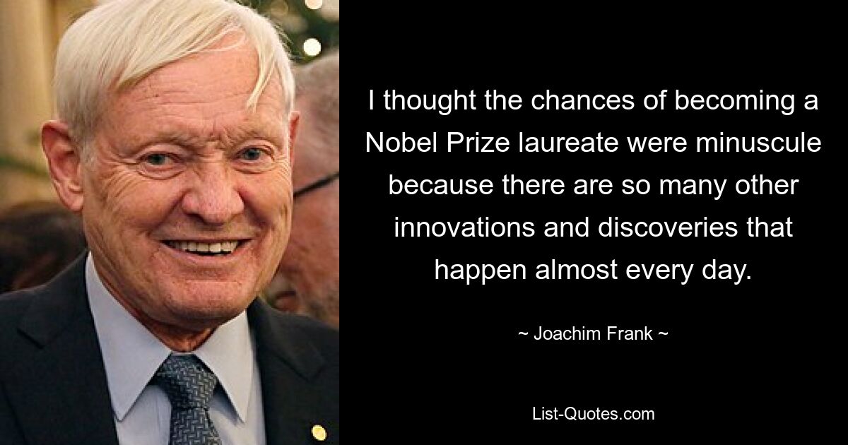 I thought the chances of becoming a Nobel Prize laureate were minuscule because there are so many other innovations and discoveries that happen almost every day. — © Joachim Frank