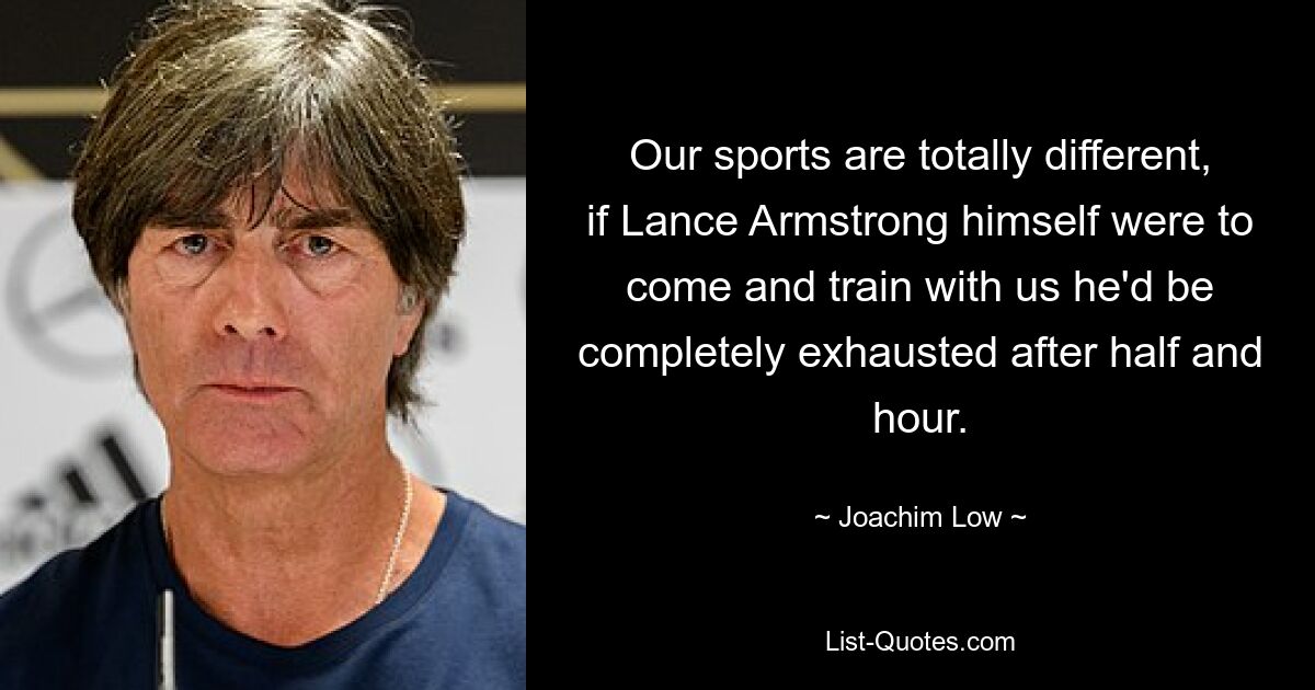 Our sports are totally different, if Lance Armstrong himself were to come and train with us he'd be completely exhausted after half and hour. — © Joachim Low