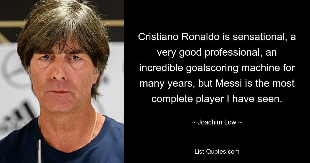 Cristiano Ronaldo is sensational, a very good professional, an incredible goalscoring machine for many years, but Messi is the most complete player I have seen. — © Joachim Low