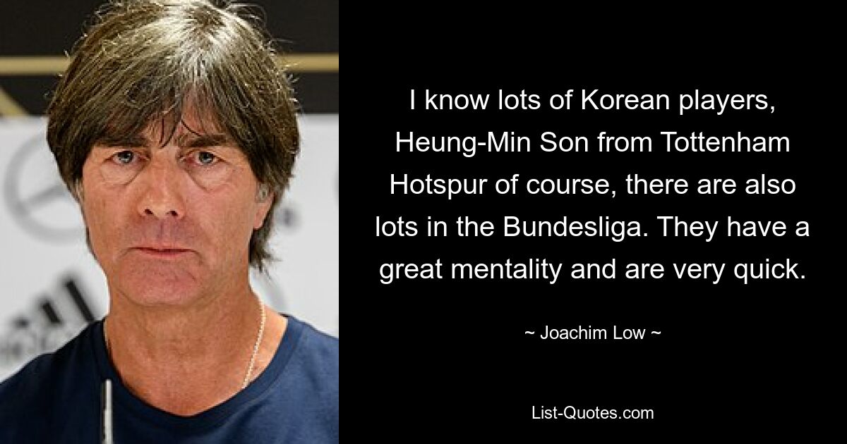 Ich kenne viele koreanische Spieler, Heung-Min Son von Tottenham Hotspur natürlich, auch in der Bundesliga gibt es viele. Sie haben eine tolle Mentalität und sind sehr schnell. — © Joachim Löw