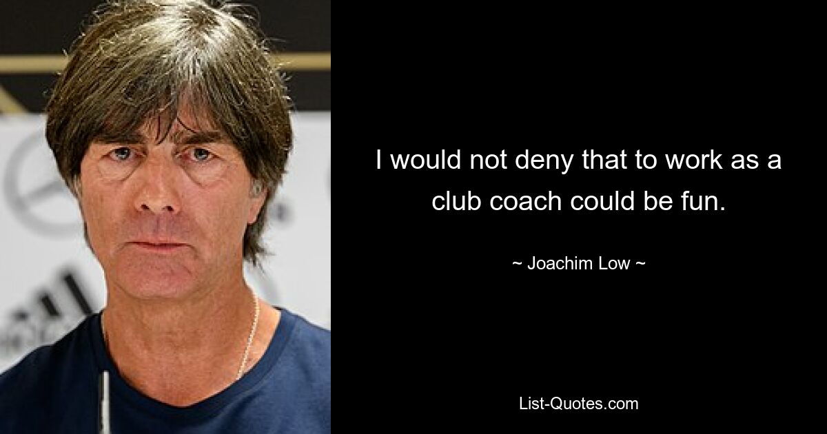 I would not deny that to work as a club coach could be fun. — © Joachim Low