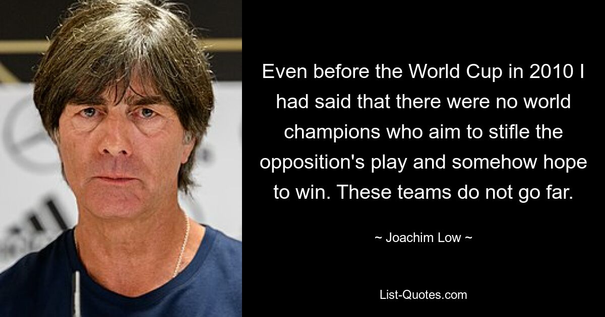 Even before the World Cup in 2010 I had said that there were no world champions who aim to stifle the opposition's play and somehow hope to win. These teams do not go far. — © Joachim Low