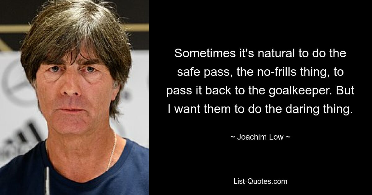 Sometimes it's natural to do the safe pass, the no-frills thing, to pass it back to the goalkeeper. But I want them to do the daring thing. — © Joachim Low