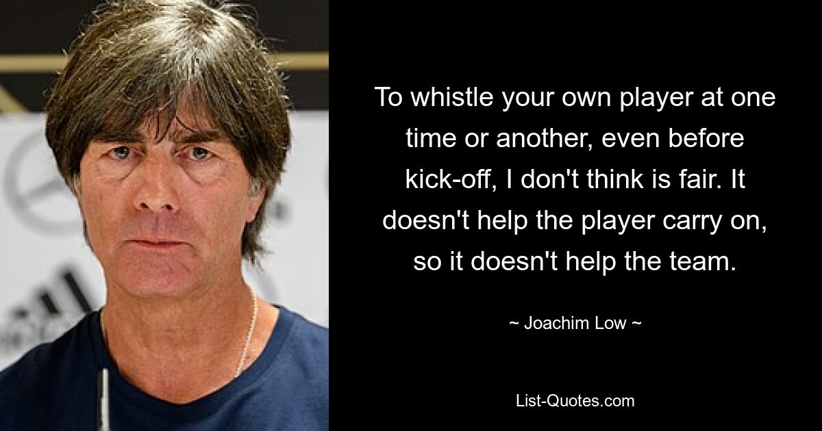 To whistle your own player at one time or another, even before kick-off, I don't think is fair. It doesn't help the player carry on, so it doesn't help the team. — © Joachim Low