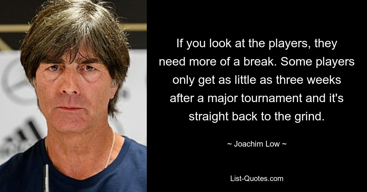 If you look at the players, they need more of a break. Some players only get as little as three weeks after a major tournament and it's straight back to the grind. — © Joachim Low