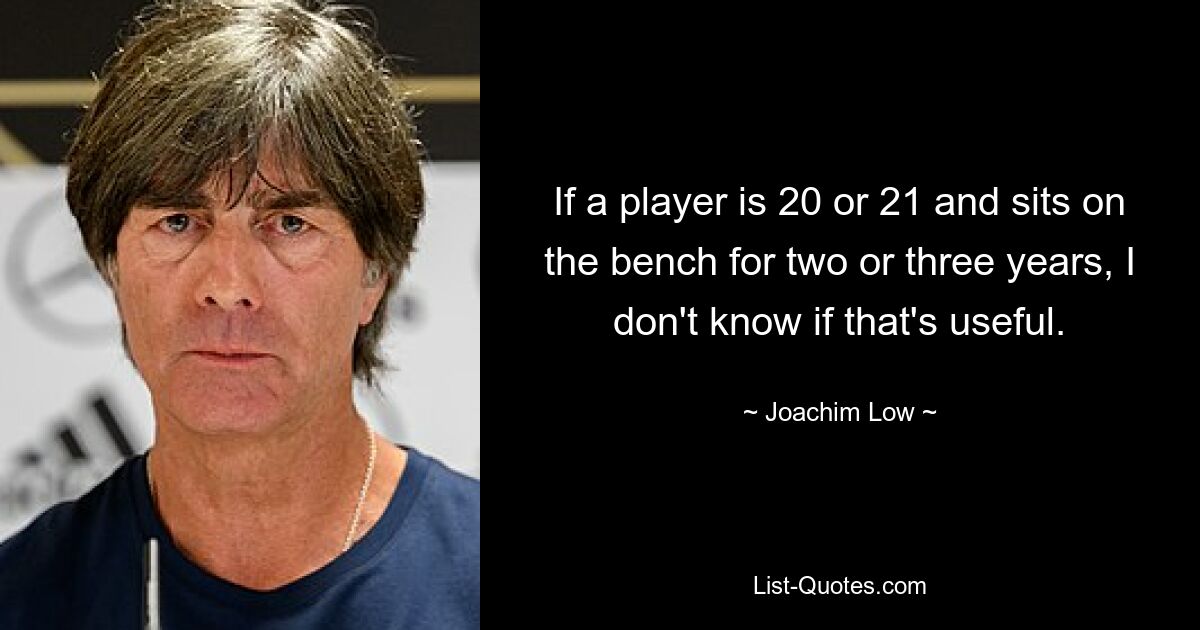 If a player is 20 or 21 and sits on the bench for two or three years, I don't know if that's useful. — © Joachim Low