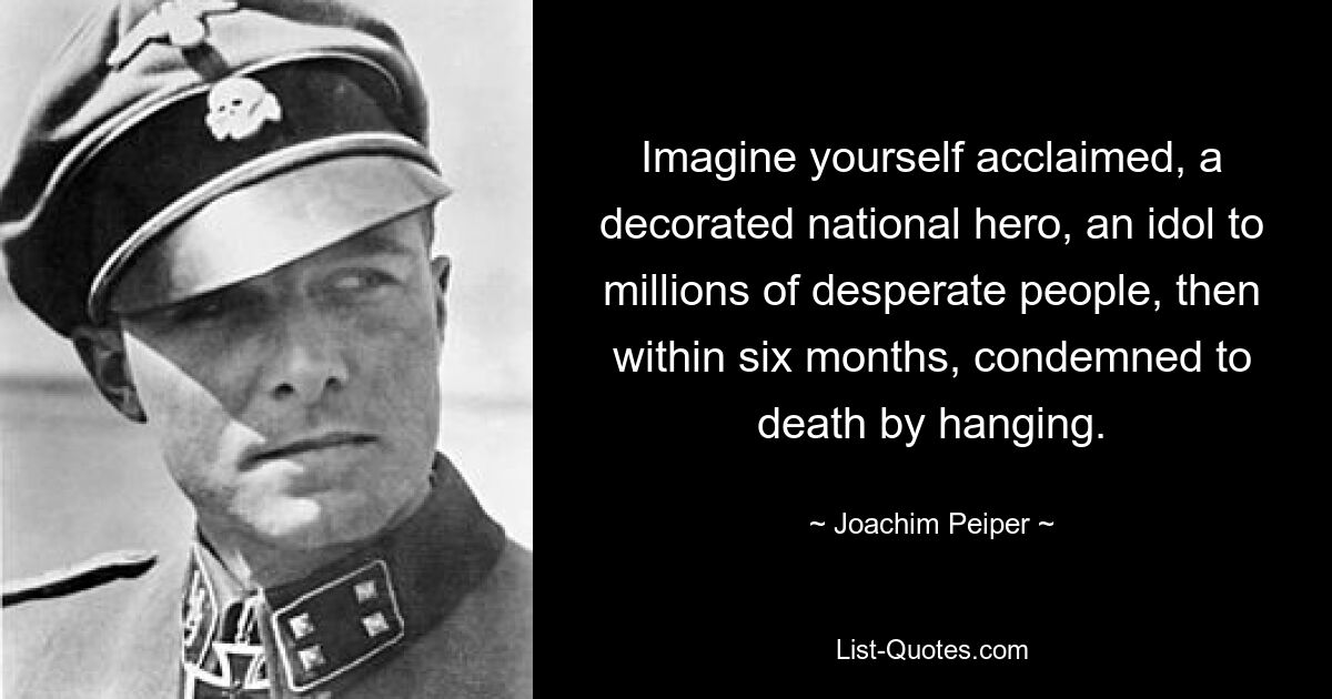 Imagine yourself acclaimed, a decorated national hero, an idol to millions of desperate people, then within six months, condemned to death by hanging. — © Joachim Peiper