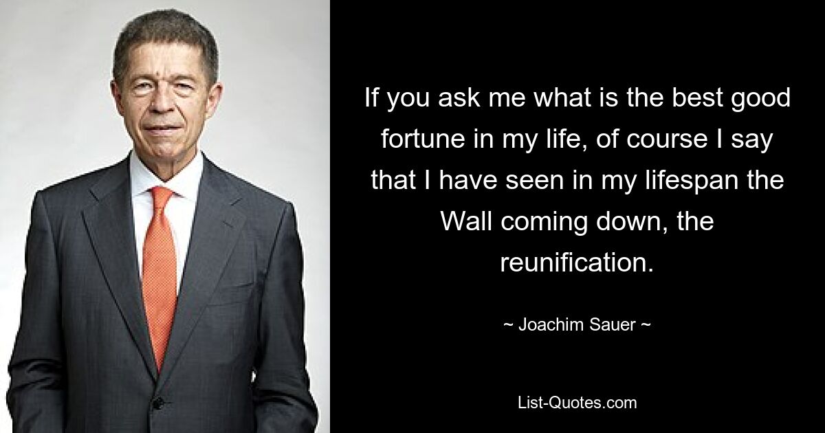 If you ask me what is the best good fortune in my life, of course I say that I have seen in my lifespan the Wall coming down, the reunification. — © Joachim Sauer