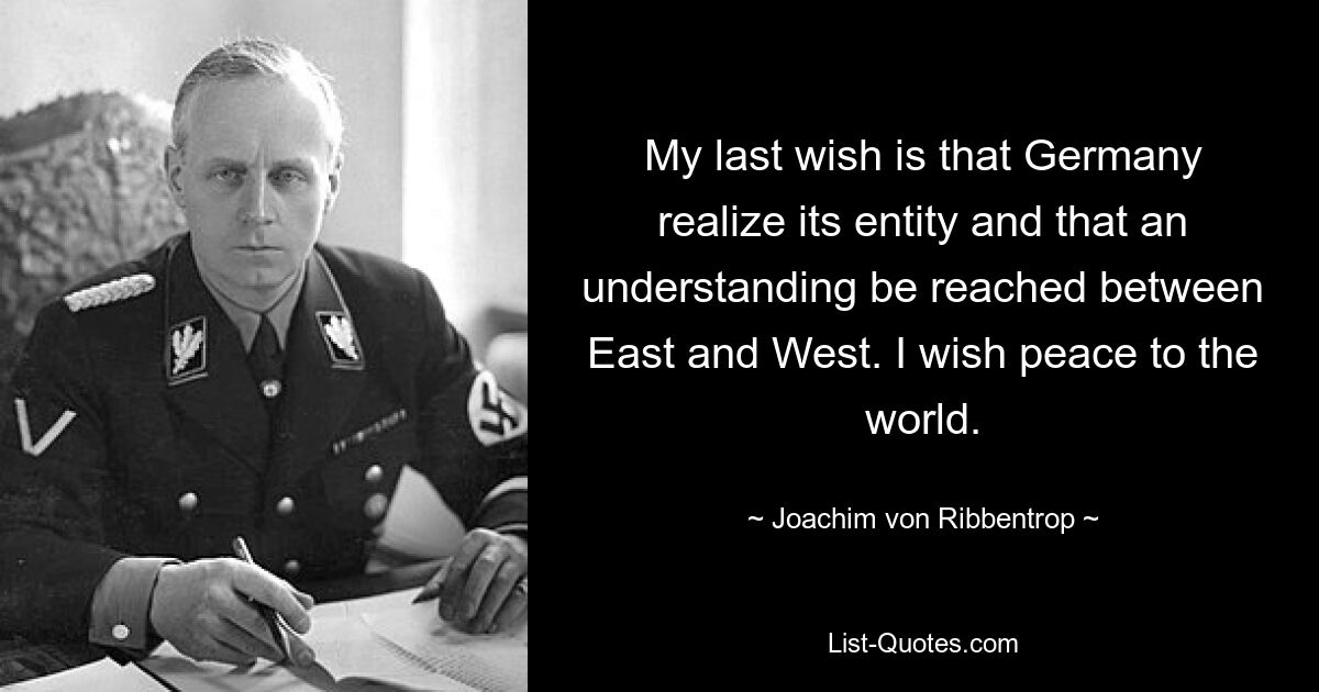 My last wish is that Germany realize its entity and that an understanding be reached between East and West. I wish peace to the world. — © Joachim von Ribbentrop