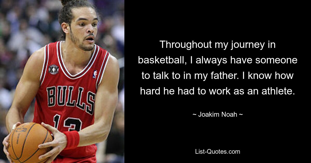 Throughout my journey in basketball, I always have someone to talk to in my father. I know how hard he had to work as an athlete. — © Joakim Noah