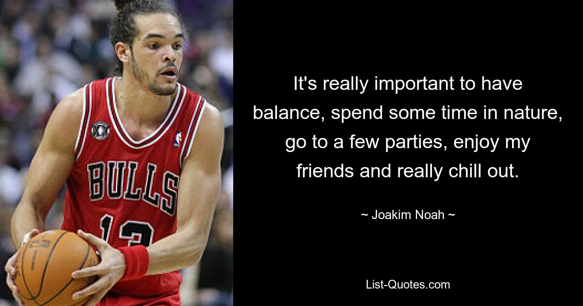 It's really important to have balance, spend some time in nature, go to a few parties, enjoy my friends and really chill out. — © Joakim Noah