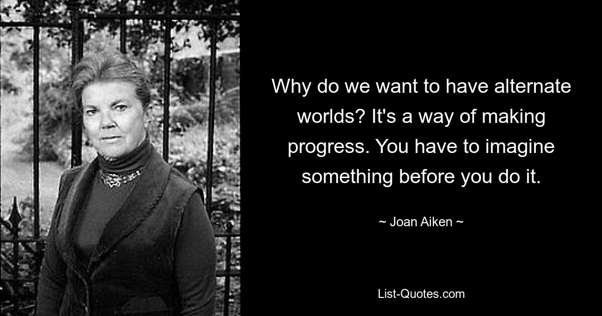 Why do we want to have alternate worlds? It's a way of making progress. You have to imagine something before you do it. — © Joan Aiken