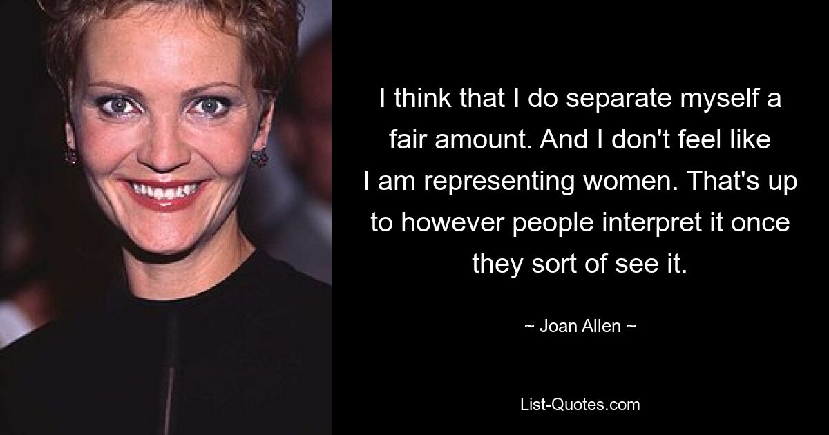 I think that I do separate myself a fair amount. And I don't feel like I am representing women. That's up to however people interpret it once they sort of see it. — © Joan Allen