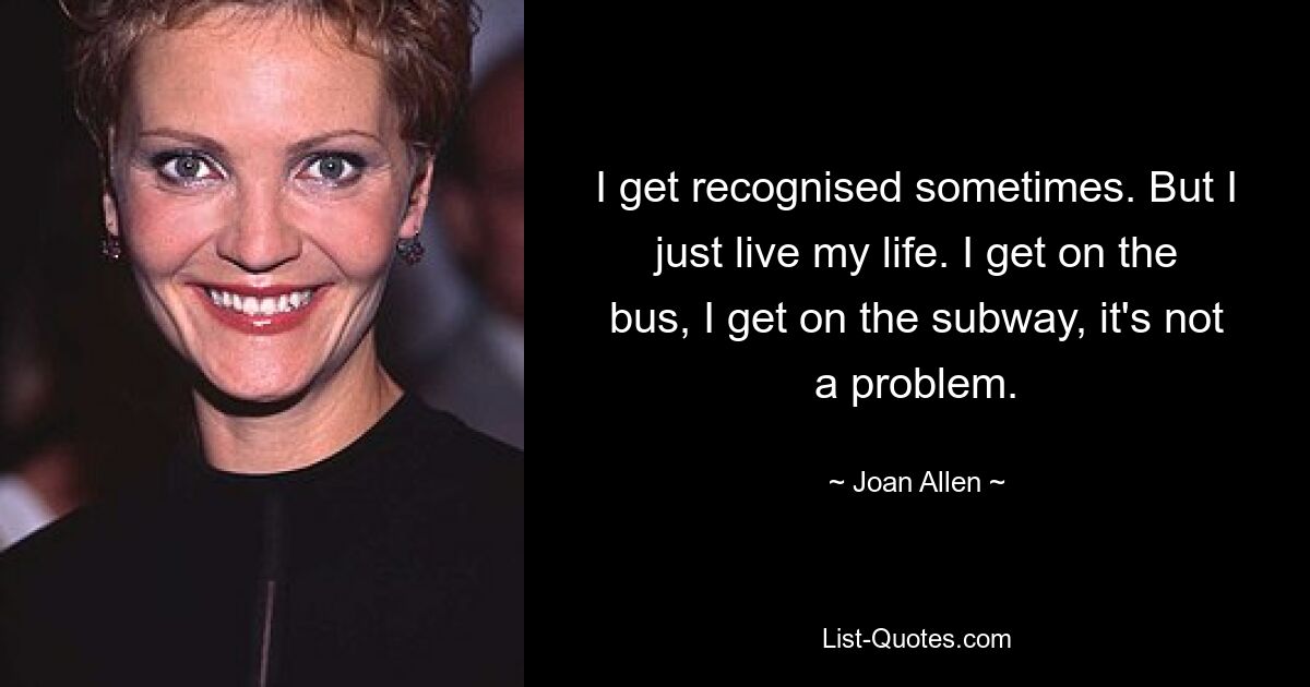 I get recognised sometimes. But I just live my life. I get on the bus, I get on the subway, it's not a problem. — © Joan Allen