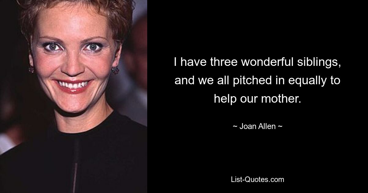 I have three wonderful siblings, and we all pitched in equally to help our mother. — © Joan Allen