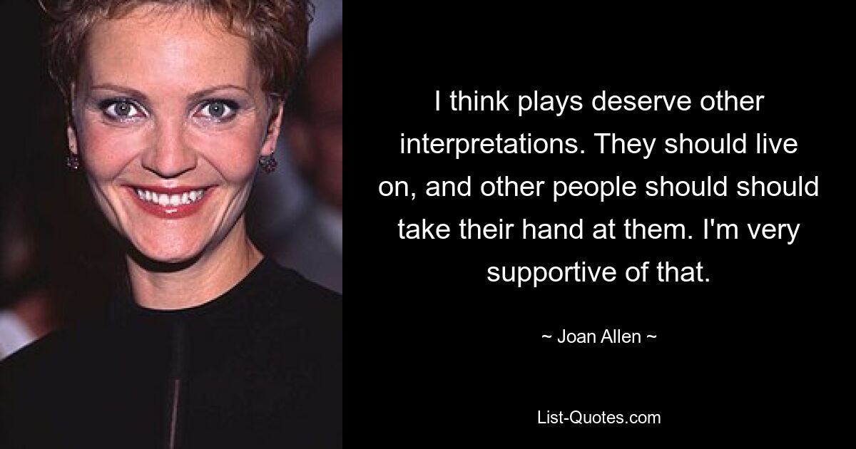 I think plays deserve other interpretations. They should live on, and other people should should take their hand at them. I'm very supportive of that. — © Joan Allen