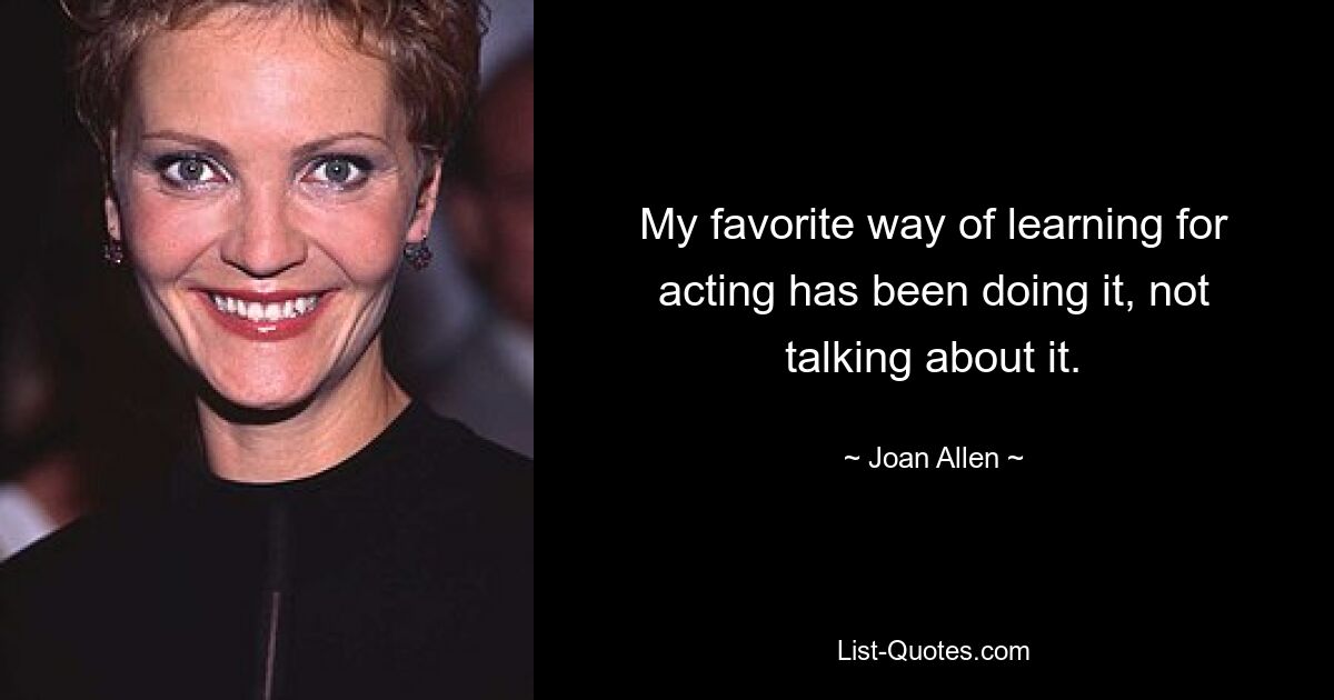 My favorite way of learning for acting has been doing it, not talking about it. — © Joan Allen