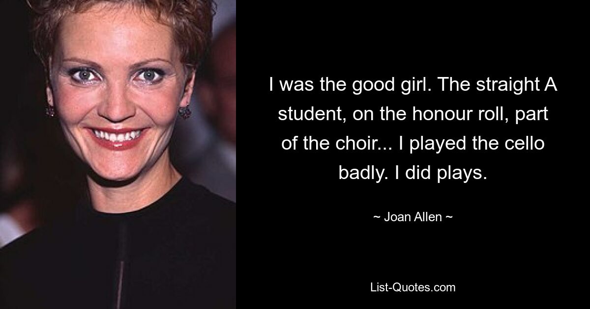 I was the good girl. The straight A student, on the honour roll, part of the choir... I played the cello badly. I did plays. — © Joan Allen