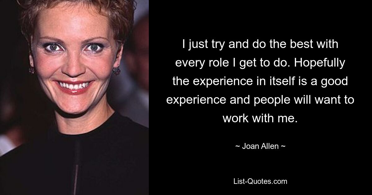 I just try and do the best with every role I get to do. Hopefully the experience in itself is a good experience and people will want to work with me. — © Joan Allen