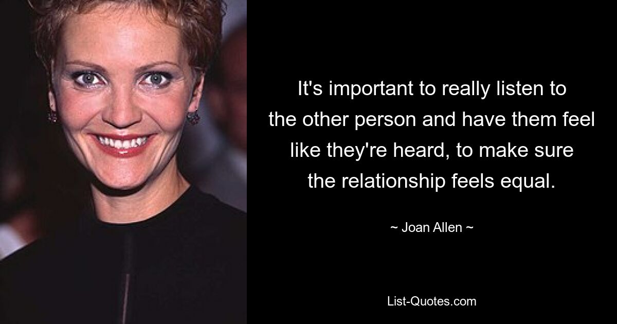 It's important to really listen to the other person and have them feel like they're heard, to make sure the relationship feels equal. — © Joan Allen