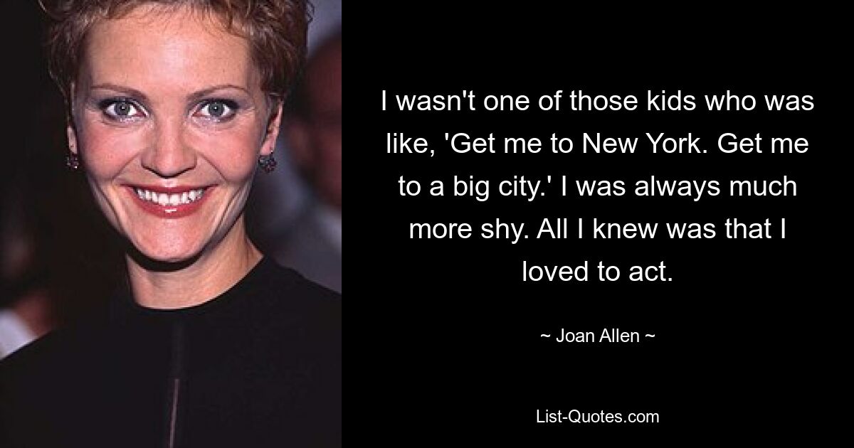 I wasn't one of those kids who was like, 'Get me to New York. Get me to a big city.' I was always much more shy. All I knew was that I loved to act. — © Joan Allen