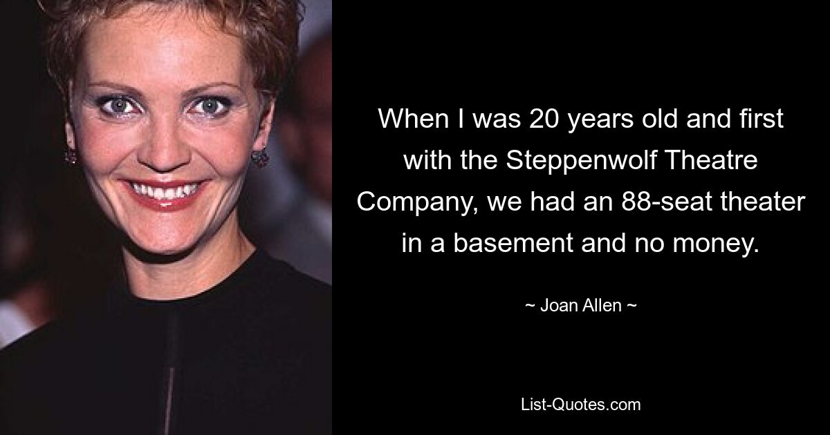 When I was 20 years old and first with the Steppenwolf Theatre Company, we had an 88-seat theater in a basement and no money. — © Joan Allen