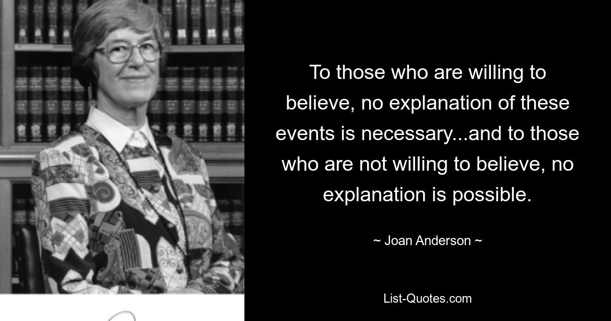 To those who are willing to believe, no explanation of these events is necessary...and to those who are not willing to believe, no explanation is possible. — © Joan Anderson