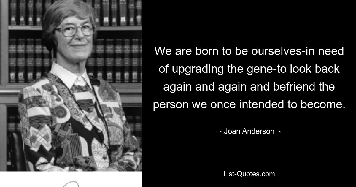 We are born to be ourselves-in need of upgrading the gene-to look back again and again and befriend the person we once intended to become. — © Joan Anderson