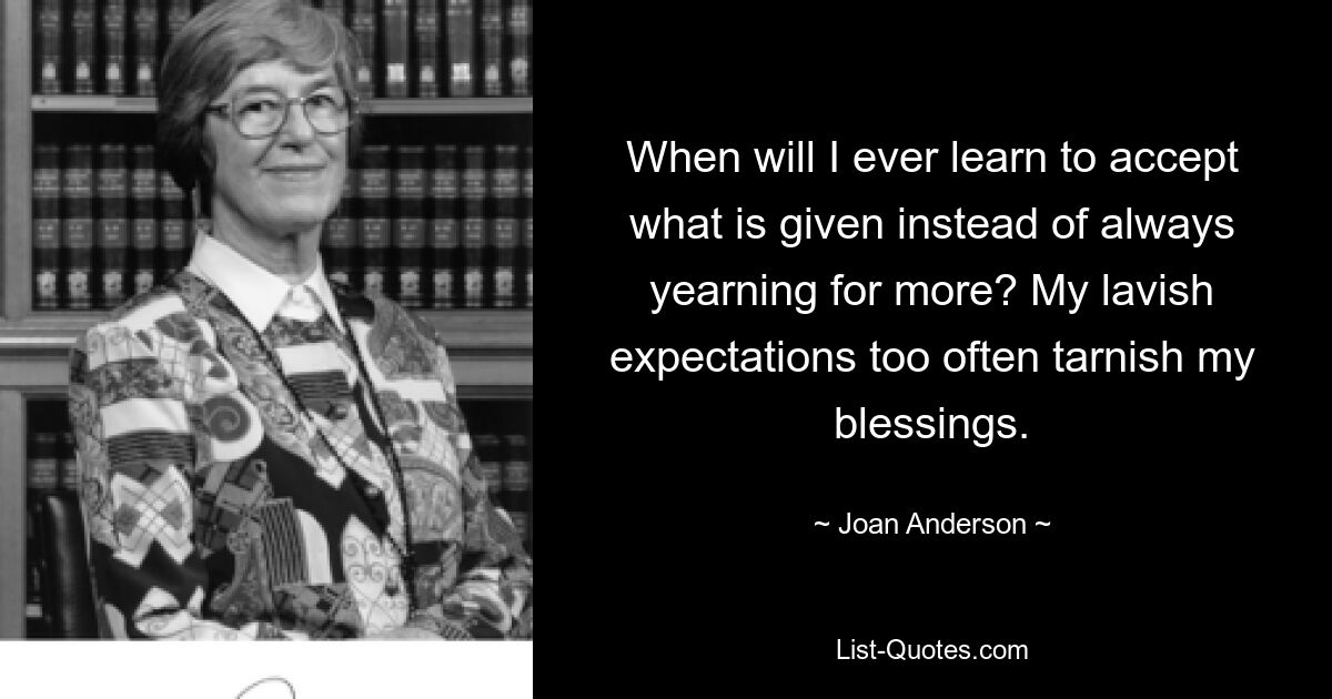 When will I ever learn to accept what is given instead of always yearning for more? My lavish expectations too often tarnish my blessings. — © Joan Anderson