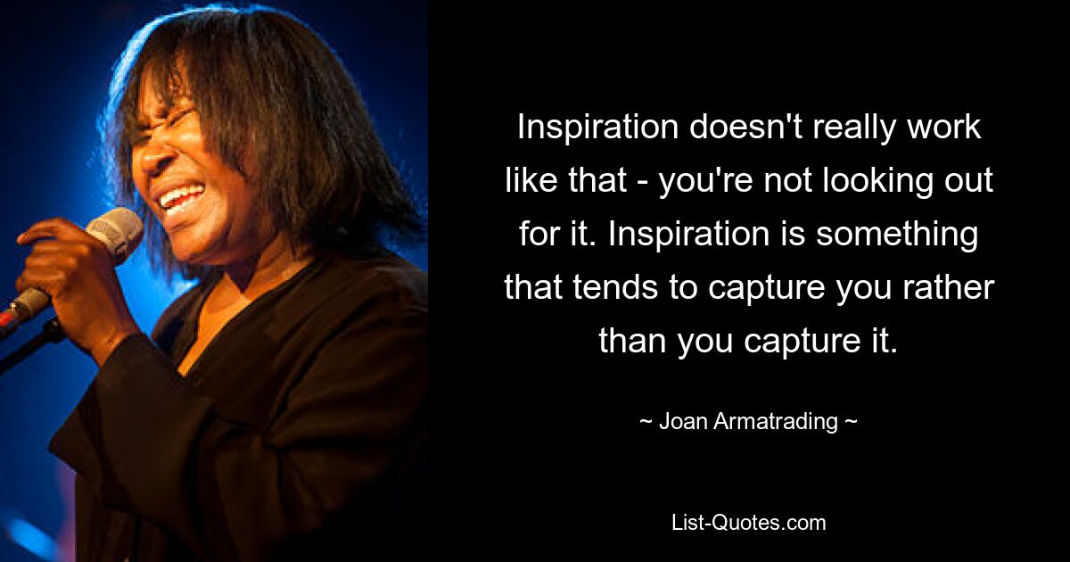 Inspiration doesn't really work like that - you're not looking out for it. Inspiration is something that tends to capture you rather than you capture it. — © Joan Armatrading