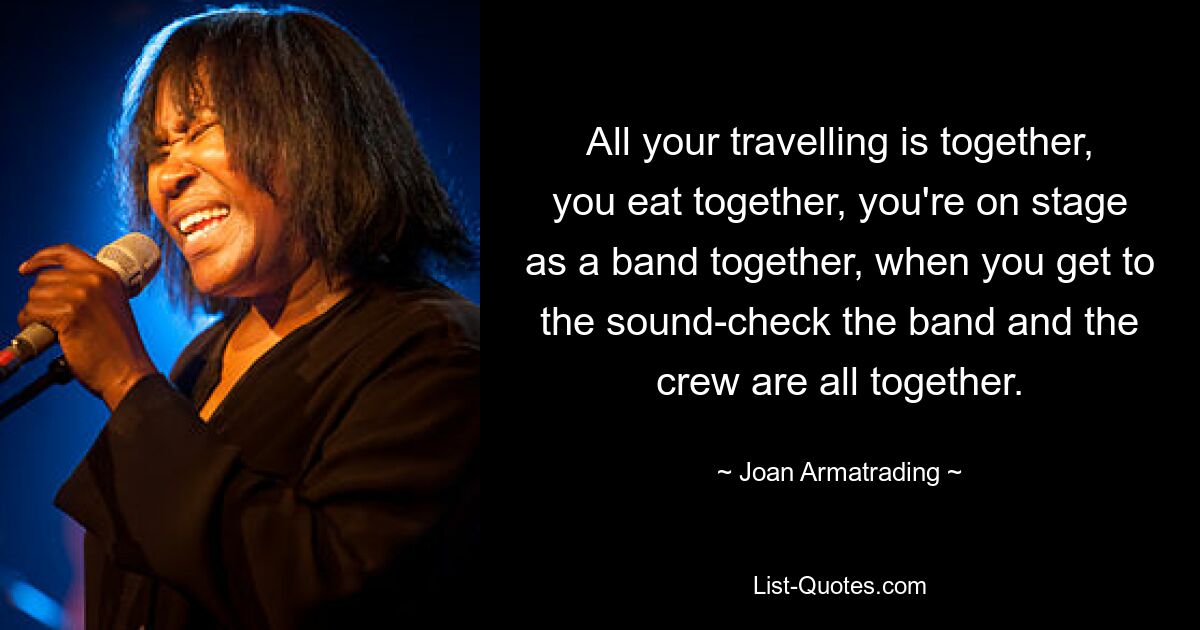 All your travelling is together, you eat together, you're on stage as a band together, when you get to the sound-check the band and the crew are all together. — © Joan Armatrading