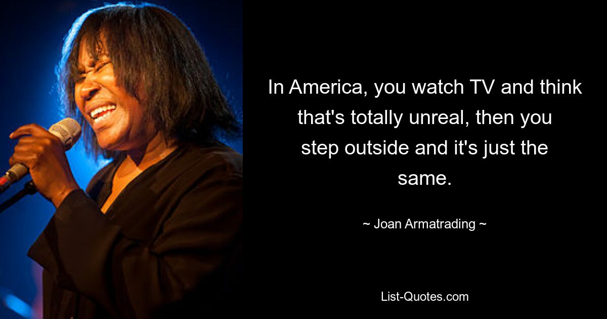 In America, you watch TV and think that's totally unreal, then you step outside and it's just the same. — © Joan Armatrading