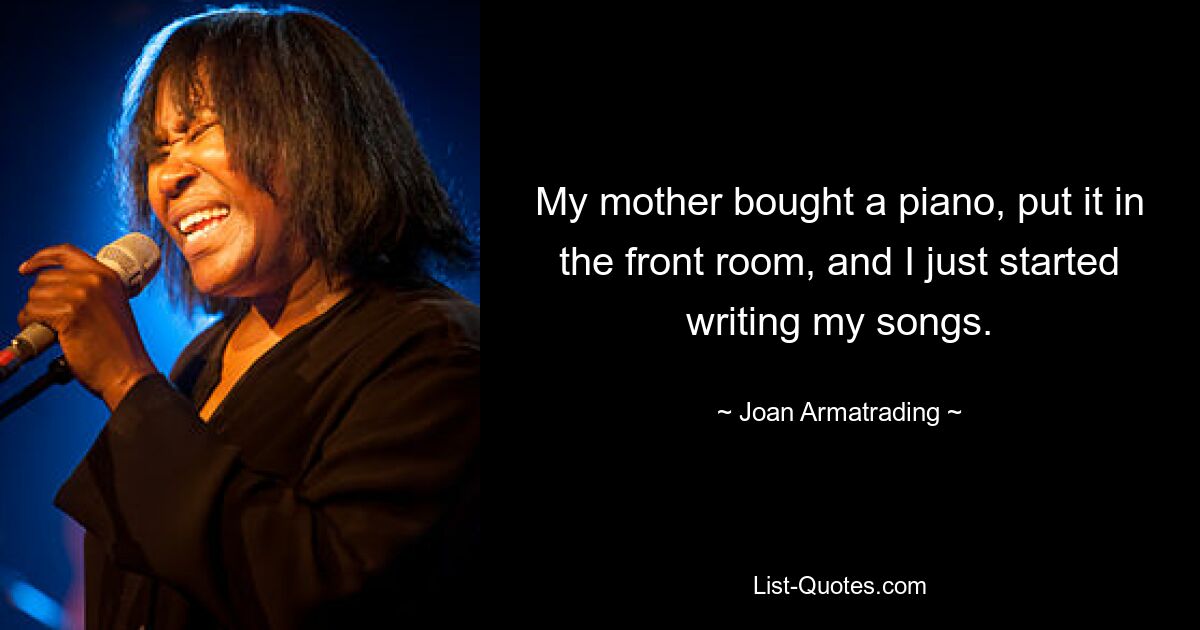 My mother bought a piano, put it in the front room, and I just started writing my songs. — © Joan Armatrading