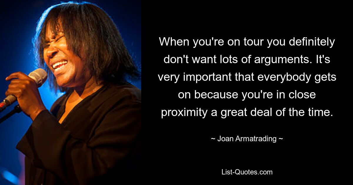 When you're on tour you definitely don't want lots of arguments. It's very important that everybody gets on because you're in close proximity a great deal of the time. — © Joan Armatrading