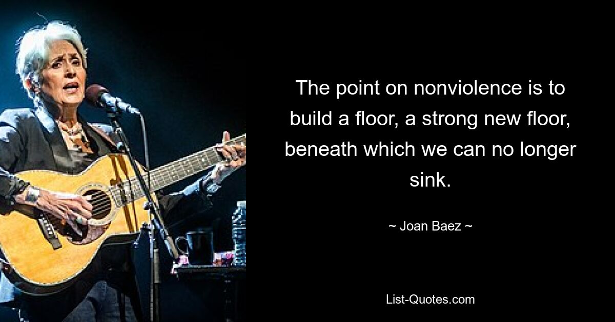 The point on nonviolence is to build a floor, a strong new floor, beneath which we can no longer sink. — © Joan Baez