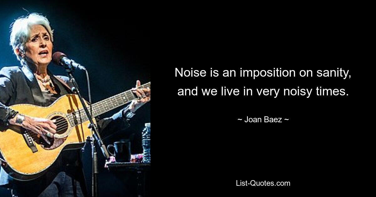 Noise is an imposition on sanity, and we live in very noisy times. — © Joan Baez