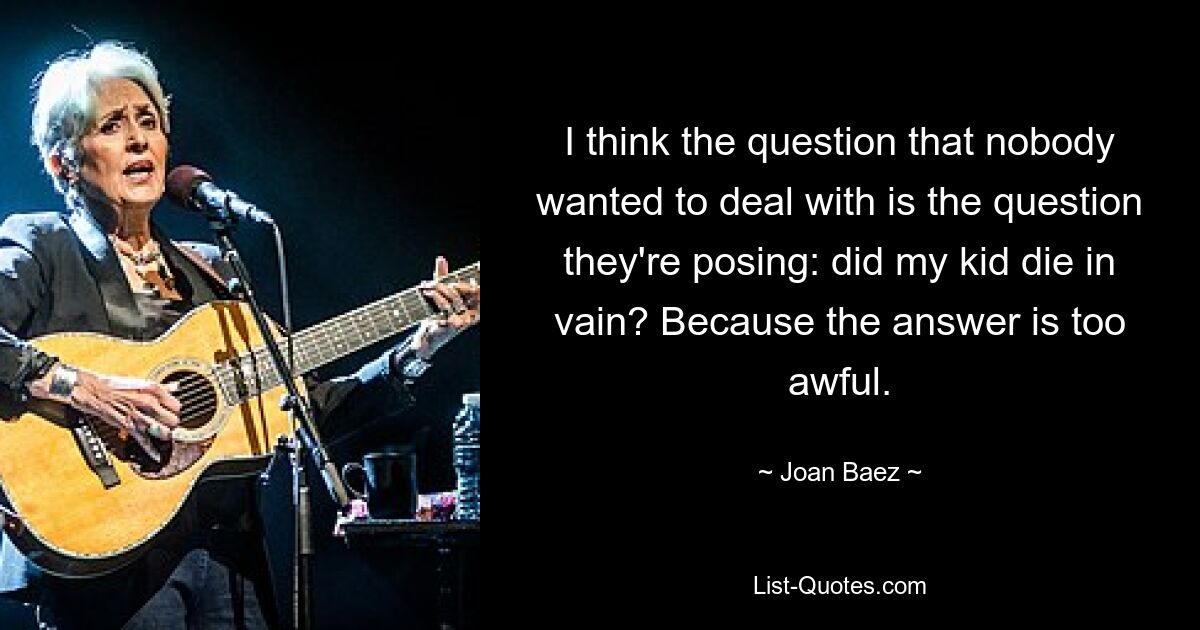 I think the question that nobody wanted to deal with is the question they're posing: did my kid die in vain? Because the answer is too awful. — © Joan Baez