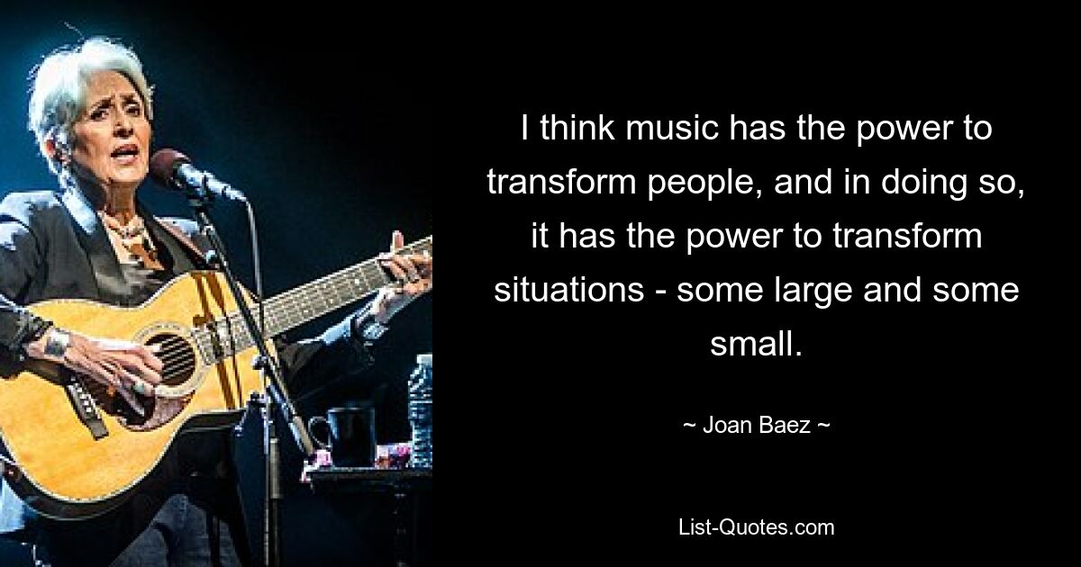 I think music has the power to transform people, and in doing so, it has the power to transform situations - some large and some small. — © Joan Baez