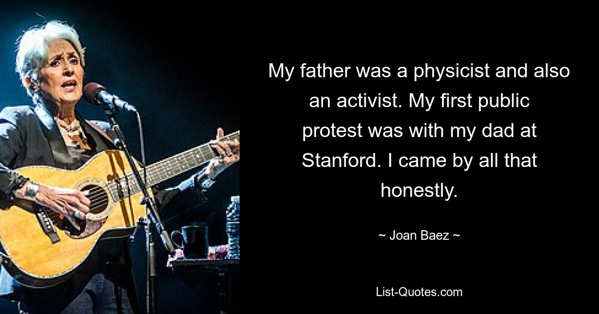 My father was a physicist and also an activist. My first public protest was with my dad at Stanford. I came by all that honestly. — © Joan Baez