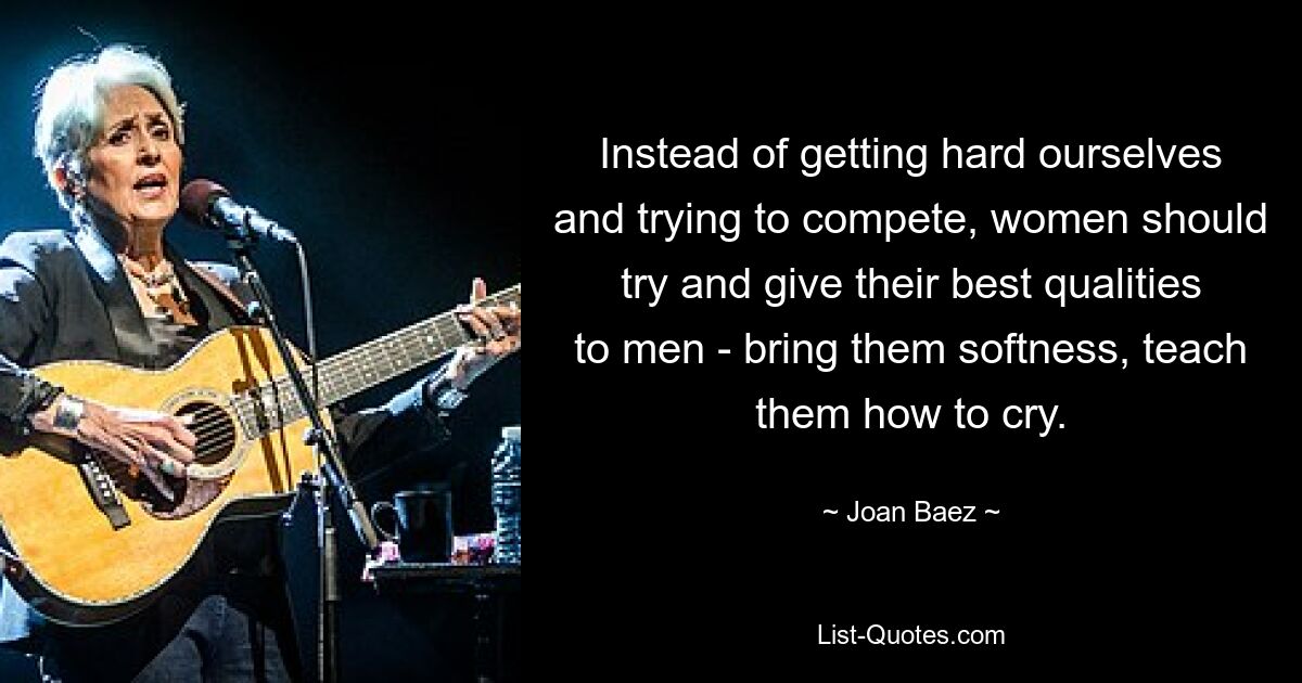 Instead of getting hard ourselves and trying to compete, women should try and give their best qualities to men - bring them softness, teach them how to cry. — © Joan Baez