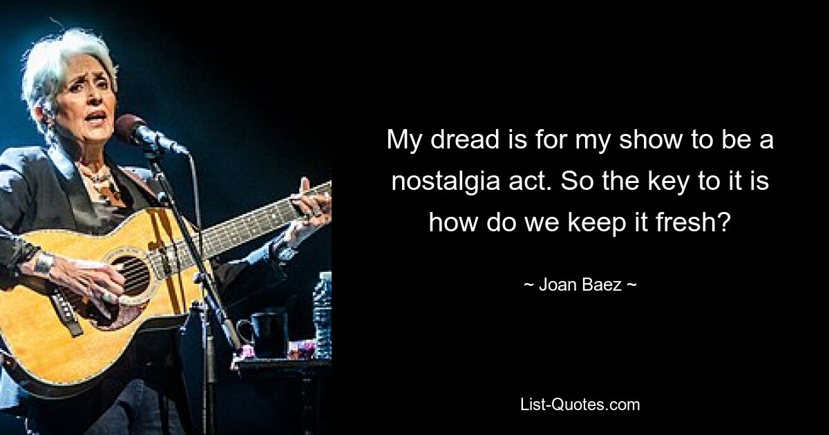 My dread is for my show to be a nostalgia act. So the key to it is how do we keep it fresh? — © Joan Baez