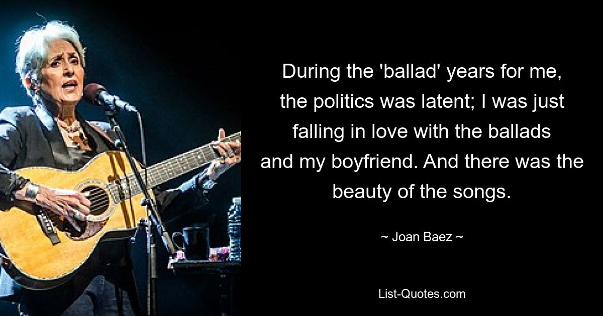 During the 'ballad' years for me, the politics was latent; I was just falling in love with the ballads and my boyfriend. And there was the beauty of the songs. — © Joan Baez