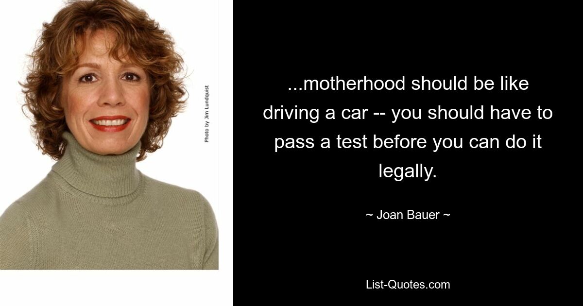 ...motherhood should be like driving a car -- you should have to pass a test before you can do it legally. — © Joan Bauer