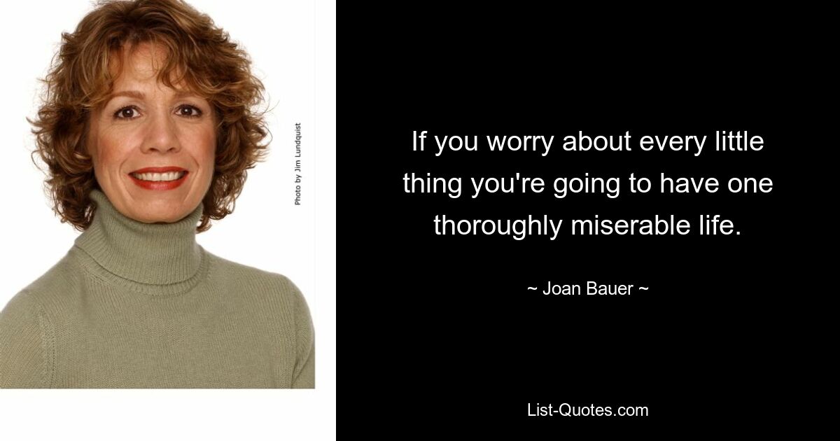 If you worry about every little thing you're going to have one thoroughly miserable life. — © Joan Bauer